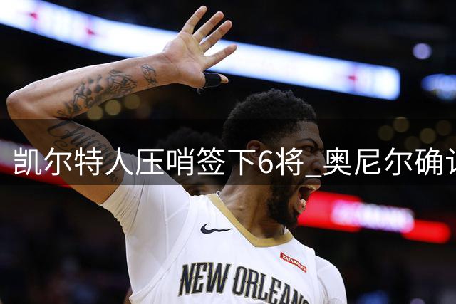 凯尔特人压哨签下6将 奥尼尔确认阵容补强